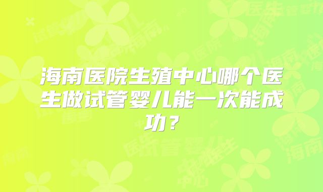 海南医院生殖中心哪个医生做试管婴儿能一次能成功?