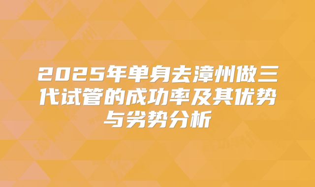 2025年单身去漳州做三代试管的成功率及其优势与劣势分析