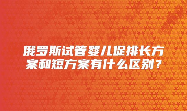 俄罗斯试管婴儿促排长方案和短方案有什么区别?
