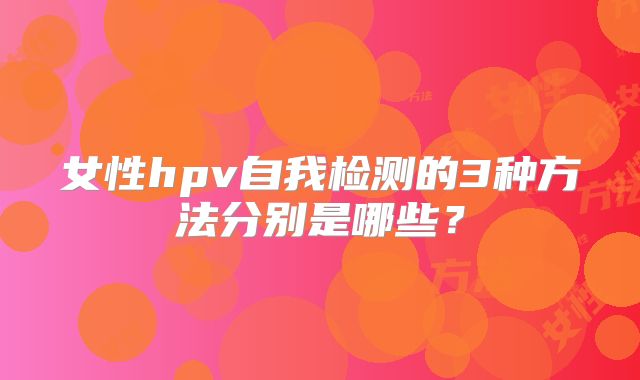 女性hpv自我检测的3种方法分别是哪些?