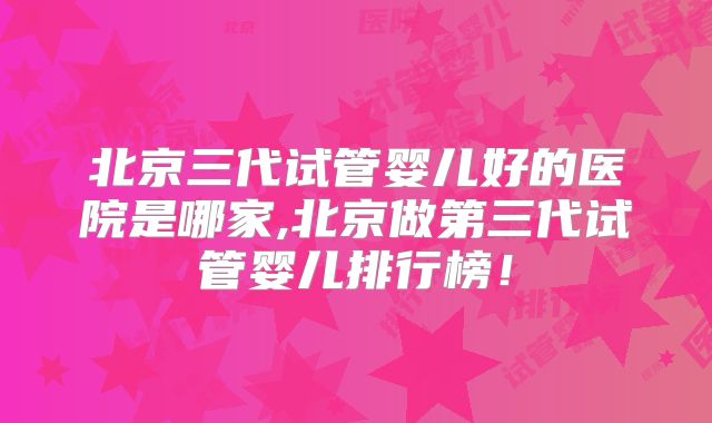 北京三代试管婴儿好的医院是哪家,北京做第三代试管婴儿排行榜!