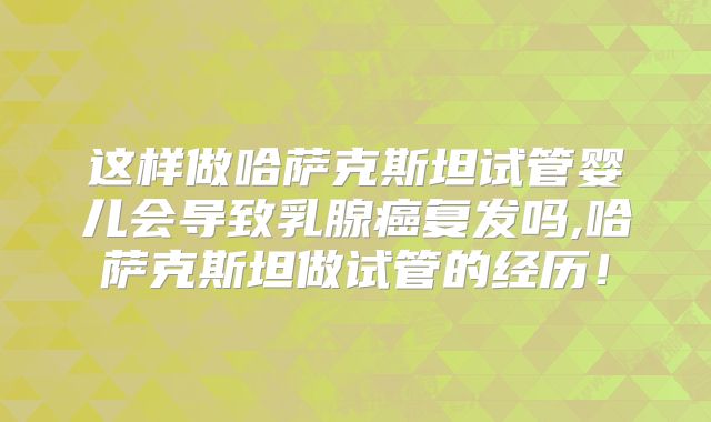 这样做哈萨克斯坦试管婴儿会导致乳腺癌复发吗,哈萨克斯坦做试管的经历！
