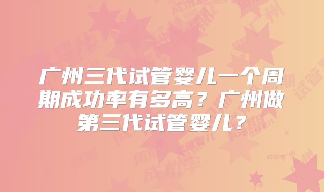 广州三代试管婴儿一个周期成功率有多高？广州做第三代试管婴儿？