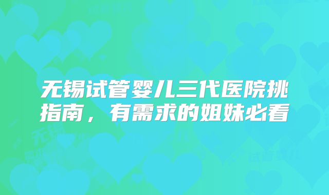 无锡试管婴儿三代医院挑指南,有需求的姐妹必看