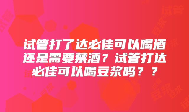 试管打了达必佳可以喝酒还是需要禁酒？试管打达必佳可以喝豆浆吗？？