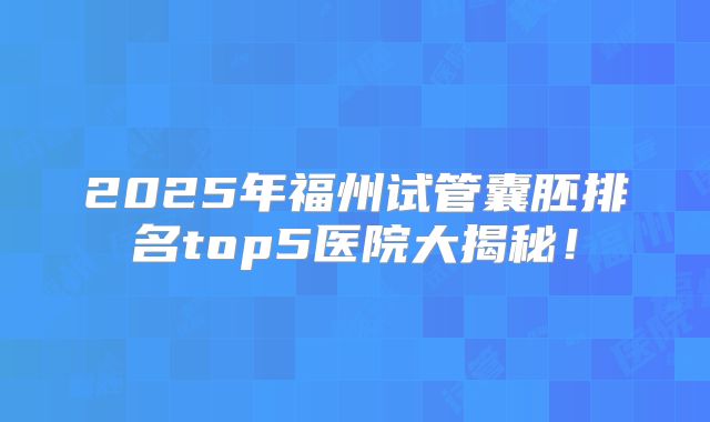 2025年福州试管囊胚排名top5医院大揭秘!