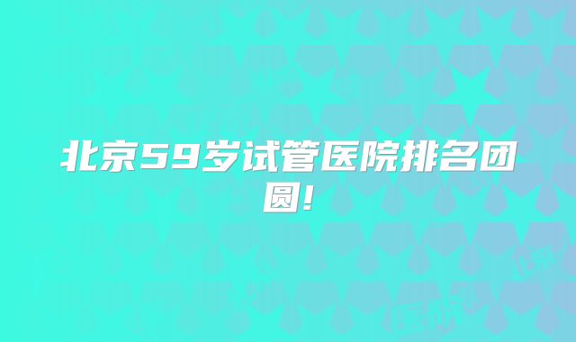 北京59岁试管医院排名团圆!