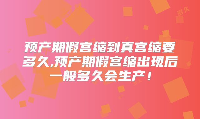 预产期假宫缩到真宫缩要多久,预产期假宫缩出现后一般多久会生产！