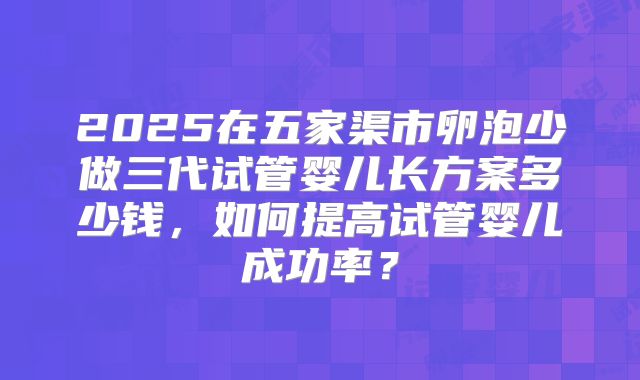 2025在五家渠市卵泡少做三代试管婴儿长方案多少钱，如何提高试管婴儿成功率？