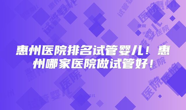 惠州医院排名试管婴儿!惠州哪家医院做试管好!