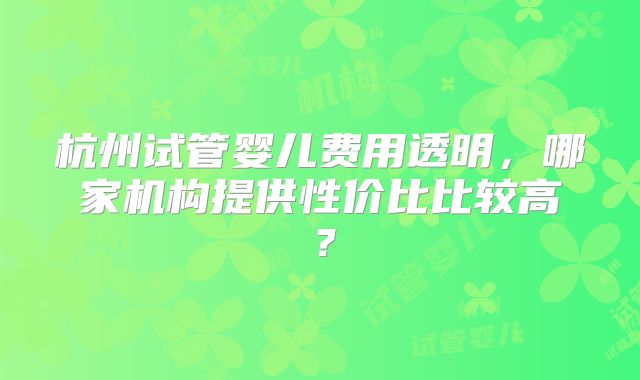杭州试管婴儿费用透明,哪家机构提供性价比比较高?