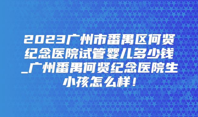 2023广州市番禺区何贤纪念医院试管婴儿多少钱_广州番禺何贤纪念医院生小孩怎么样!
