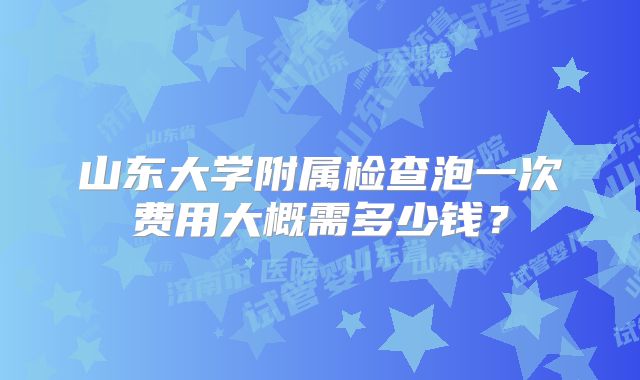 山东大学附属检查泡一次费用大概需多少钱?