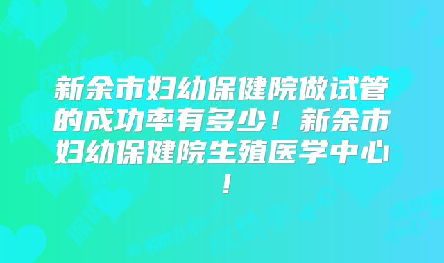 新余市妇幼保健院做试管的成功率有多少!新余市妇幼保健院生殖医学中心!