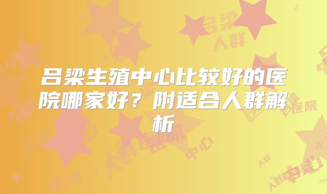 吕梁生殖中心比较好的医院哪家好？附适合人群解析