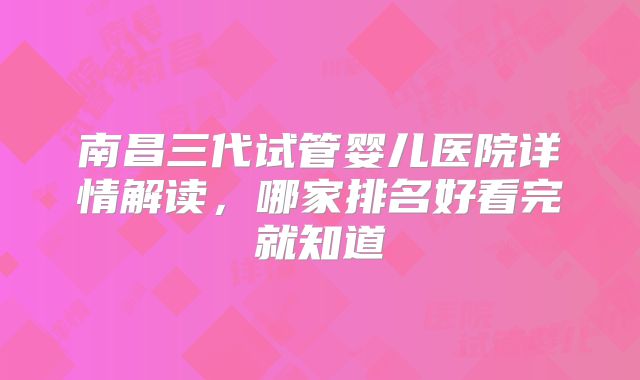 南昌三代试管婴儿医院详情解读，哪家排名好看完就知道