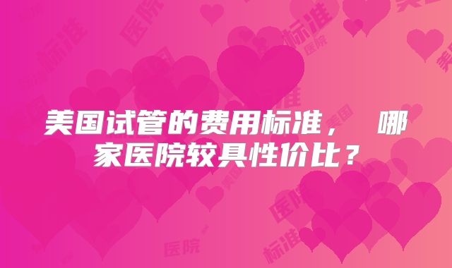 美国试管的费用标准， 哪家医院较具性价比？