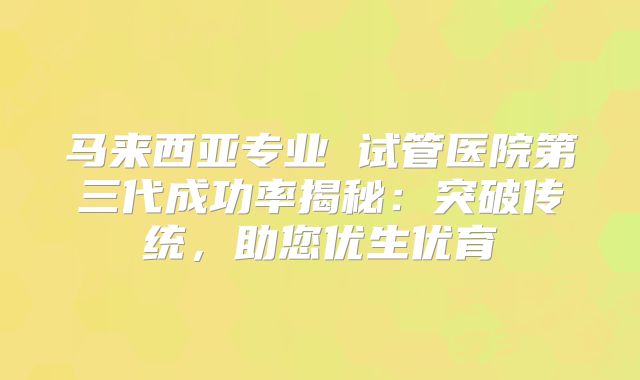 马来西亚专业 试管医院第三代成功率揭秘：突破传统，助您优生优育