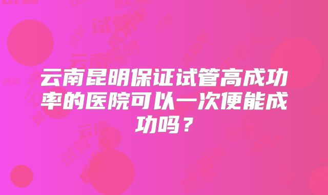 云南昆明保证试管高成功率的医院可以一次便能成功吗？