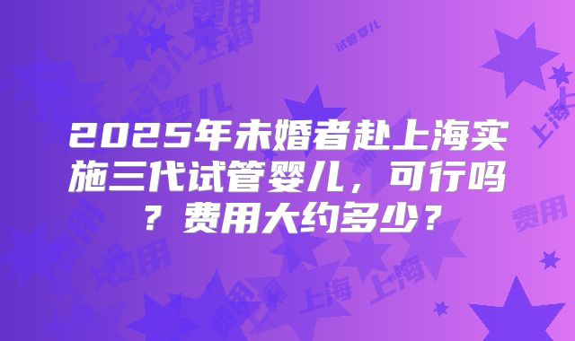 2025年未婚者赴上海实施三代试管婴儿，可行吗？费用大约多少？
