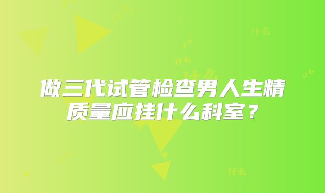做三代试管检查男人生精质量应挂什么科室？