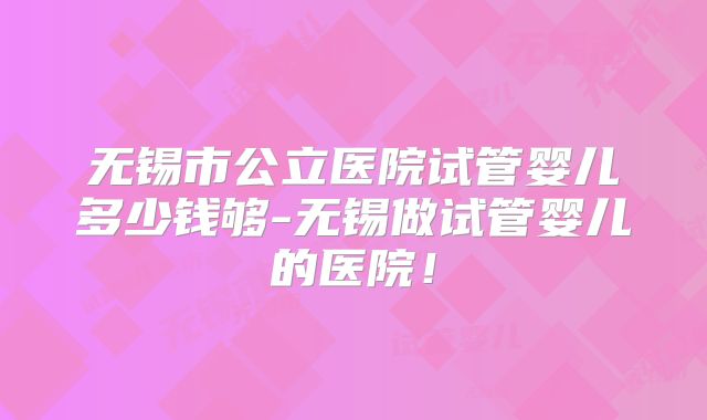 无锡市公立医院试管婴儿多少钱够-无锡做试管婴儿的医院!
