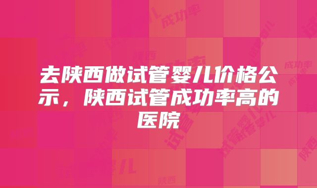 去陕西做试管婴儿价格公示，陕西试管成功率高的医院