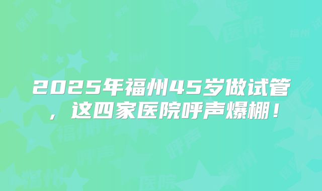 2025年福州45岁做试管，这四家医院呼声爆棚！