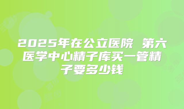 2025年在公立医院 第六医学中心精子库买一管精子要多少钱