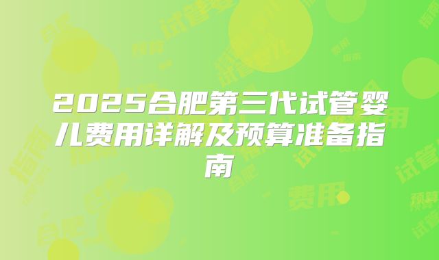 2025合肥第三代试管婴儿费用详解及预算准备指南