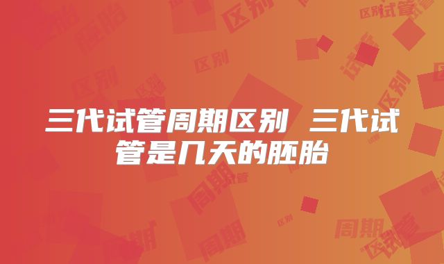 三代试管周期区别 三代试管是几天的胚胎