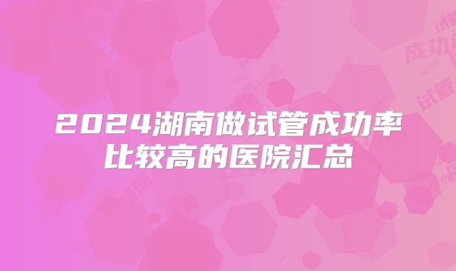 2024湖南做试管成功率比较高的医院汇总