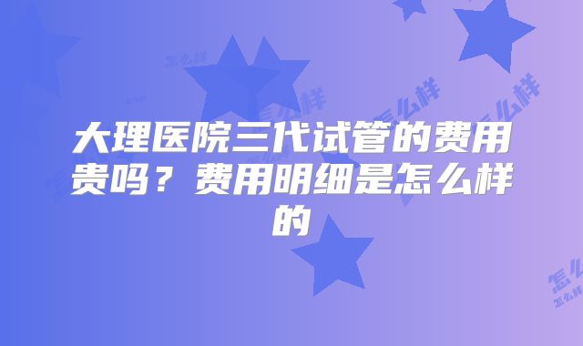 大理医院三代试管的费用贵吗？费用明细是怎么样的