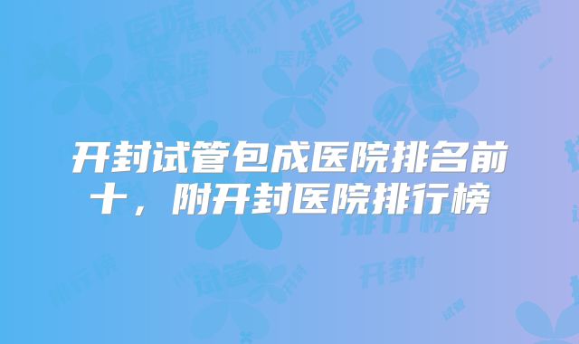 开封试管包成医院排名前十，附开封医院排行榜