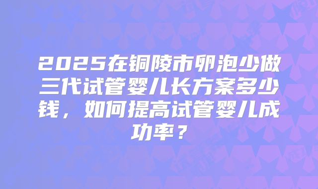2025在铜陵市卵泡少做三代试管婴儿长方案多少钱，如何提高试管婴儿成功率？
