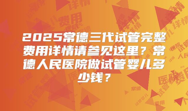 2025常德三代试管完整费用详情请参见这里？常德人民医院做试管婴儿多少钱？
