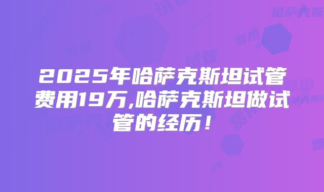 2025年哈萨克斯坦试管费用19万,哈萨克斯坦做试管的经历！