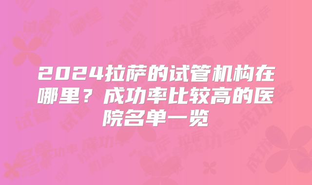 2024拉萨的试管机构在哪里?成功率比较高的医院名单一览