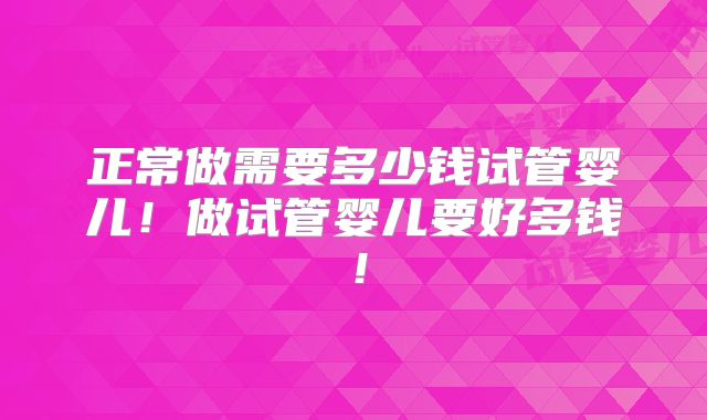 正常做需要多少钱试管婴儿！做试管婴儿要好多钱！