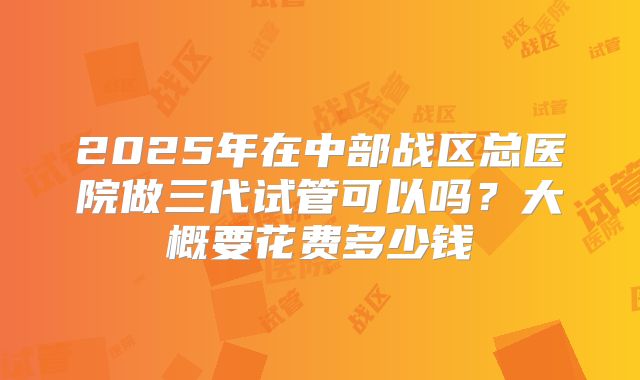 2025年在中部战区总医院做三代试管可以吗？大概要花费多少钱