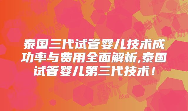 泰国三代试管婴儿技术成功率与费用全面解析,泰国试管婴儿第三代技术！