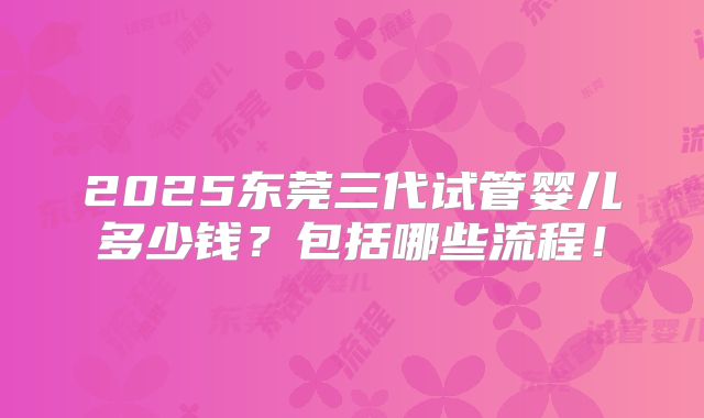 2025东莞三代试管婴儿多少钱?包括哪些流程!