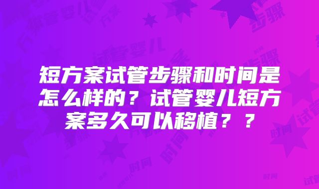短方案试管步骤和时间是怎么样的？试管婴儿短方案多久可以移植？？