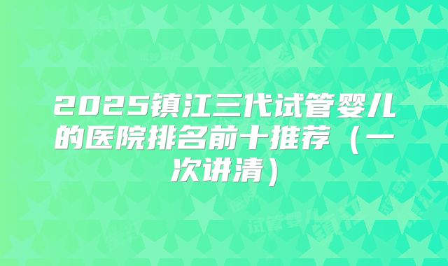 2025镇江三代试管婴儿的医院排名前十推荐（一次讲清）