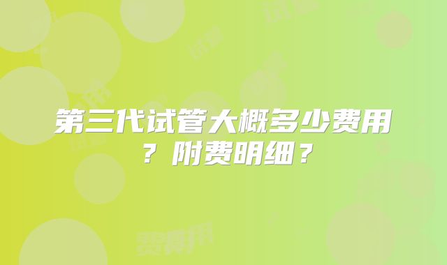 第三代试管大概多少费用?附费明细?