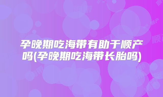 孕晚期吃海带有助于顺产吗(孕晚期吃海带长胎吗)