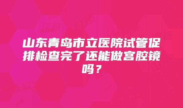 山东青岛市立医院试管促排检查完了还能做宫腔镜吗?