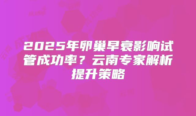 2025年卵巢早衰影响试管成功率？云南专家解析提升策略