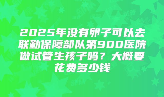 2025年没有卵子可以去联勤保障部队第900医院做试管生孩子吗？大概要花费多少钱