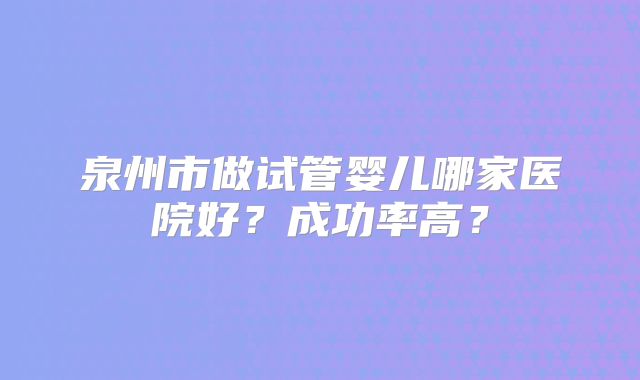 泉州市做试管婴儿哪家医院好?成功率高?